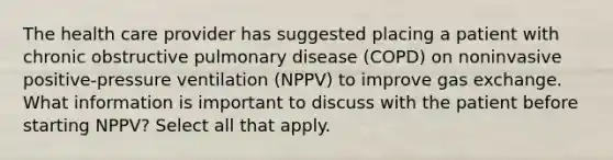 The health care provider has suggested placing a patient with chronic obstructive pulmonary disease (COPD) on noninvasive positive-pressure ventilation (NPPV) to improve gas exchange. What information is important to discuss with the patient before starting NPPV? Select all that apply.