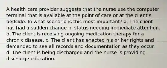 A health care provider suggests that the nurse use the computer terminal that is available at the point of care or at the client's bedside. In what scenario is this most important? a. The client has had a sudden change in status needing immediate attention. b. The client is receiving ongoing medication therapy for a chronic disease. c. The client has enacted his or her rights and demanded to see all records and documentation as they occur. d. The client is being discharged and the nurse is providing discharge education.