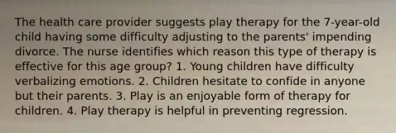 The health care provider suggests play therapy for the 7-year-old child having some difficulty adjusting to the parents' impending divorce. The nurse identifies which reason this type of therapy is effective for this age group? 1. Young children have difficulty verbalizing emotions. 2. Children hesitate to confide in anyone but their parents. 3. Play is an enjoyable form of therapy for children. 4. Play therapy is helpful in preventing regression.