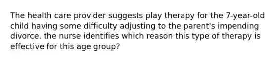 The health care provider suggests play therapy for the 7-year-old child having some difficulty adjusting to the parent's impending divorce. the nurse identifies which reason this type of therapy is effective for this age group?