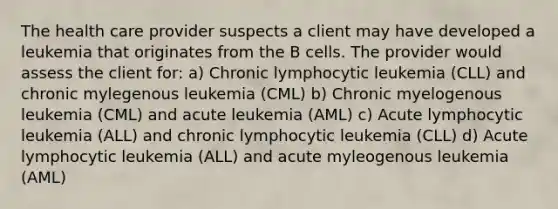 The health care provider suspects a client may have developed a leukemia that originates from the B cells. The provider would assess the client for: a) Chronic lymphocytic leukemia (CLL) and chronic mylegenous leukemia (CML) b) Chronic myelogenous leukemia (CML) and acute leukemia (AML) c) Acute lymphocytic leukemia (ALL) and chronic lymphocytic leukemia (CLL) d) Acute lymphocytic leukemia (ALL) and acute myleogenous leukemia (AML)