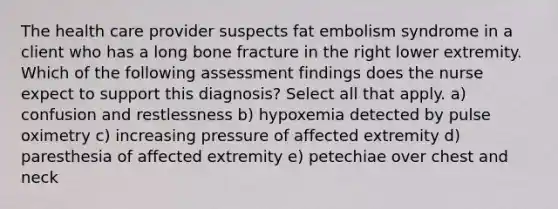 ​​​​​​​The health care provider suspects fat embolism syndrome in a client who has a long bone fracture in the right lower extremity. Which of the following assessment findings does the nurse expect to support this diagnosis? Select all that apply. a) confusion and restlessness b) hypoxemia detected by pulse oximetry c) increasing pressure of affected extremity d) paresthesia of affected extremity e) petechiae over chest and neck