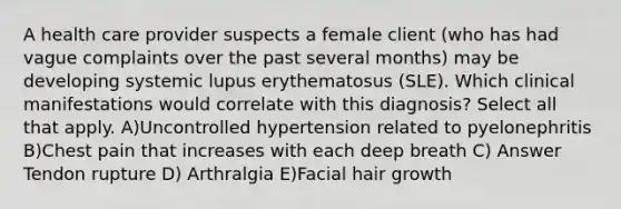 A health care provider suspects a female client (who has had vague complaints over the past several months) may be developing systemic lupus erythematosus (SLE). Which clinical manifestations would correlate with this diagnosis? Select all that apply. A)Uncontrolled hypertension related to pyelonephritis B)Chest pain that increases with each deep breath C) Answer Tendon rupture D) Arthralgia E)Facial hair growth