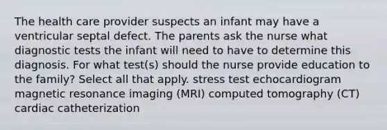 The health care provider suspects an infant may have a ventricular septal defect. The parents ask the nurse what diagnostic tests the infant will need to have to determine this diagnosis. For what test(s) should the nurse provide education to the family? Select all that apply. stress test echocardiogram magnetic resonance imaging (MRI) computed tomography (CT) cardiac catheterization