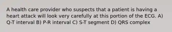 A health care provider who suspects that a patient is having a heart attack will look very carefully at this portion of the ECG. A) Q-T interval B) P-R interval C) S-T segment D) QRS complex