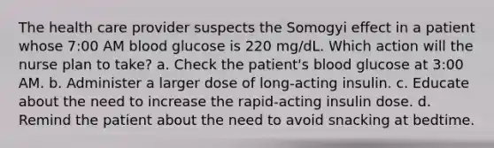 The health care provider suspects the Somogyi effect in a patient whose 7:00 AM blood glucose is 220 mg/dL. Which action will the nurse plan to take? a. Check the patient's blood glucose at 3:00 AM. b. Administer a larger dose of long-acting insulin. c. Educate about the need to increase the rapid-acting insulin dose. d. Remind the patient about the need to avoid snacking at bedtime.