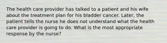 The health care provider has talked to a patient and his wife about the treatment plan for his bladder cancer. Later, the patient tells the nurse he does not understand what the health care provider is going to do. What is the most appropriate response by the nurse?