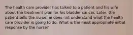 The health care provider has talked to a patient and his wife about the treatment plan for his bladder cancer. Later, the patient tells the nurse he does not understand what the health care provider is going to do. What is the most appropriate initial response by the nurse?