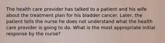 The health care provider has talked to a patient and his wife about the treatment plan for his bladder cancer. Later, the patient tells the nurse he does not understand what the health care provider is going to do. What is the most appropriate initial response by the nurse?