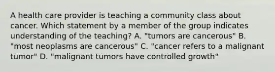 A health care provider is teaching a community class about cancer. Which statement by a member of the group indicates understanding of the teaching? A. "tumors are cancerous" B. "most neoplasms are cancerous" C. "cancer refers to a malignant tumor" D. "malignant tumors have controlled growth"