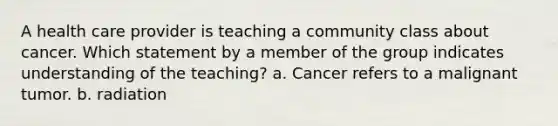 A health care provider is teaching a community class about cancer. Which statement by a member of the group indicates understanding of the teaching? a. Cancer refers to a malignant tumor. b. radiation