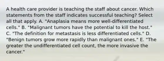 A health care provider is teaching the staff about cancer. Which statements from the staff indicates successful teaching? Select all that apply. A. "Anaplasia means more well-differentiated cells." B. "Malignant tumors have the potential to kill the host." C. "The definition for metastasis is less differentiated cells." D. "Benign tumors grow more rapidly than malignant ones." E. "The greater the undifferentiated cell count, the more invasive the cancer."