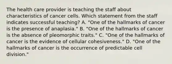 The health care provider is teaching the staff about characteristics of cancer cells. Which statement from the staff indicates successful teaching? A. "One of the hallmarks of cancer is the presence of anaplasia." B. "One of the hallmarks of cancer is the absence of pleomorphic traits." C. "One of the hallmarks of cancer is the evidence of cellular cohesiveness." D. "One of the hallmarks of cancer is the occurrence of predictable cell division."