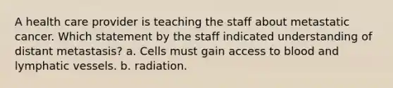 A health care provider is teaching the staff about metastatic cancer. Which statement by the staff indicated understanding of distant metastasis? a. Cells must gain access to blood and <a href='https://www.questionai.com/knowledge/ki6sUebkzn-lymphatic-vessels' class='anchor-knowledge'>lymphatic vessels</a>. b. radiation.