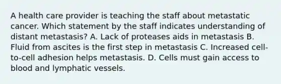 A health care provider is teaching the staff about metastatic cancer. Which statement by the staff indicates understanding of distant metastasis? A. Lack of proteases aids in metastasis B. Fluid from ascites is the first step in metastasis C. Increased cell-to-cell adhesion helps metastasis. D. Cells must gain access to blood and <a href='https://www.questionai.com/knowledge/ki6sUebkzn-lymphatic-vessels' class='anchor-knowledge'>lymphatic vessels</a>.