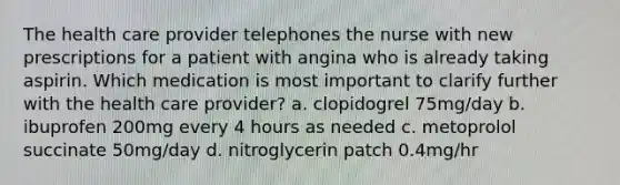 The health care provider telephones the nurse with new prescriptions for a patient with angina who is already taking aspirin. Which medication is most important to clarify further with the health care provider? a. clopidogrel 75mg/day b. ibuprofen 200mg every 4 hours as needed c. metoprolol succinate 50mg/day d. nitroglycerin patch 0.4mg/hr