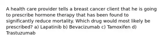 A health care provider tells a breast cancer client that he is going to prescribe hormone therapy that has been found to significantly reduce mortality. Which drug would most likely be prescribed? a) Lapatinib b) Bevacizumab c) Tamoxifen d) Trastuzumab