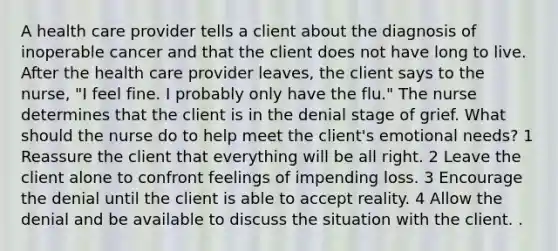 A health care provider tells a client about the diagnosis of inoperable cancer and that the client does not have long to live. After the health care provider leaves, the client says to the nurse, "I feel fine. I probably only have the flu." The nurse determines that the client is in the denial stage of grief. What should the nurse do to help meet the client's emotional needs? 1 Reassure the client that everything will be all right. 2 Leave the client alone to confront feelings of impending loss. 3 Encourage the denial until the client is able to accept reality. 4 Allow the denial and be available to discuss the situation with the client. .