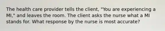 The health care provider tells the client, "You are experiencing a MI," and leaves the room. The client asks the nurse what a MI stands for. What response by the nurse is most accurate?