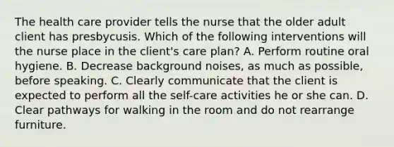 The health care provider tells the nurse that the older adult client has presbycusis. Which of the following interventions will the nurse place in the client's care plan? A. Perform routine oral hygiene. B. Decrease background noises, as much as possible, before speaking. C. Clearly communicate that the client is expected to perform all the self-care activities he or she can. D. Clear pathways for walking in the room and do not rearrange furniture.