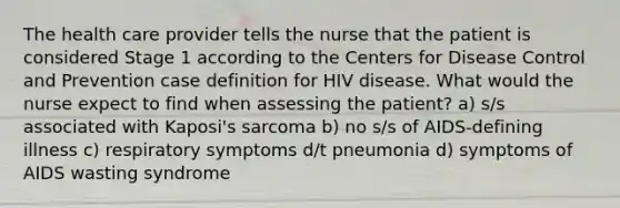 The health care provider tells the nurse that the patient is considered Stage 1 according to the Centers for Disease Control and Prevention case definition for HIV disease. What would the nurse expect to find when assessing the patient? a) s/s associated with Kaposi's sarcoma b) no s/s of AIDS-defining illness c) respiratory symptoms d/t pneumonia d) symptoms of AIDS wasting syndrome