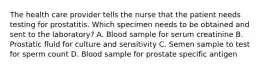 The health care provider tells the nurse that the patient needs testing for prostatitis. Which specimen needs to be obtained and sent to the laboratory? A. Blood sample for serum creatinine B. Prostatic fluid for culture and sensitivity C. Semen sample to test for sperm count D. Blood sample for prostate specific antigen