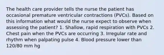 The health care provider tells the nurse the patient has occasional premature ventricular contractions (PVCs). Based on this information what would the nurse expect to observe when assessing the patient? 1. Shallow, rapid respiration with PVCs 2. Chest pain when the PVCs are occurring 3. Irregular rate and rhythm when palpating pulse 4. Blood pressure lower than 120/80 mm hg