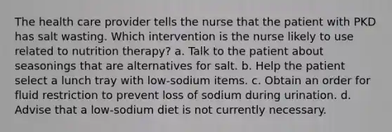 The health care provider tells the nurse that the patient with PKD has salt wasting. Which intervention is the nurse likely to use related to nutrition therapy? a. Talk to the patient about seasonings that are alternatives for salt. b. Help the patient select a lunch tray with low-sodium items. c. Obtain an order for fluid restriction to prevent loss of sodium during urination. d. Advise that a low-sodium diet is not currently necessary.