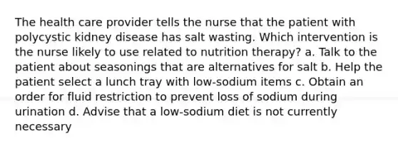 The health care provider tells the nurse that the patient with polycystic kidney disease has salt wasting. Which intervention is the nurse likely to use related to nutrition therapy? a. Talk to the patient about seasonings that are alternatives for salt b. Help the patient select a lunch tray with low-sodium items c. Obtain an order for fluid restriction to prevent loss of sodium during urination d. Advise that a low-sodium diet is not currently necessary