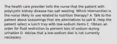 The health care provider tells the nurse that the patient with polycystic kidney disease has salt wasting. Which intervention is the nurse likely to use related to nutrition therapy? A. Talk to the patient about seasonings that are alternatives to salt B. Help the patient select a lunch tray with low-sodium items C. Obtain an order for fluid restriction to prevent loss of sodium during urination D. Advise that a low-sodium diet is not currently necessary