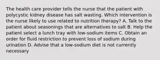 The health care provider tells the nurse that the patient with polycystic kidney disease has salt wasting. Which intervention is the nurse likely to use related to nutrition therapy? A. Talk to the patient about seasonings that are alternatives to salt B. Help the patient select a lunch tray with low-sodium items C. Obtain an order for fluid restriction to prevent loss of sodium during urination D. Advise that a low-sodium diet is not currently necessary