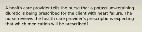 A health care provider tells the nurse that a potassium-retaining diuretic is being prescribed for the client with heart failure. The nurse reviews the health care provider's prescriptions expecting that which medication will be prescribed?