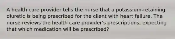 A health care provider tells the nurse that a potassium-retaining diuretic is being prescribed for the client with heart failure. The nurse reviews the health care provider's prescriptions, expecting that which medication will be prescribed?