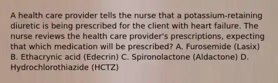 A health care provider tells the nurse that a potassium-retaining diuretic is being prescribed for the client with heart failure. The nurse reviews the health care provider's prescriptions, expecting that which medication will be prescribed? A. Furosemide (Lasix) B. Ethacrynic acid (Edecrin) C. Spironolactone (Aldactone) D. Hydrochlorothiazide (HCTZ)