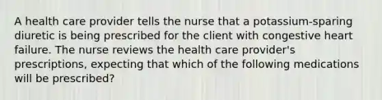 A health care provider tells the nurse that a potassium-sparing diuretic is being prescribed for the client with congestive heart failure. The nurse reviews the health care provider's prescriptions, expecting that which of the following medications will be prescribed?