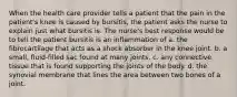 When the health care provider tells a patient that the pain in the patient's knee is caused by bursitis, the patient asks the nurse to explain just what bursitis is. The nurse's best response would be to tell the patient bursitis is an inflammation of a. the fibrocartilage that acts as a shock absorber in the knee joint. b. a small, fluid-filled sac found at many joints. c. any connective tissue that is found supporting the joints of the body. d. the synovial membrane that lines the area between two bones of a joint.