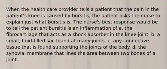 When the health care provider tells a patient that the pain in the patient's knee is caused by bursitis, the patient asks the nurse to explain just what bursitis is. The nurse's best response would be to tell the patient bursitis is an inflammation of a. the fibrocartilage that acts as a shock absorber in the knee joint. b. a small, fluid-filled sac found at many joints. c. any <a href='https://www.questionai.com/knowledge/kYDr0DHyc8-connective-tissue' class='anchor-knowledge'>connective tissue</a> that is found supporting the joints of the body. d. the synovial membrane that lines the area between two bones of a joint.