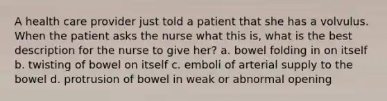 A health care provider just told a patient that she has a volvulus. When the patient asks the nurse what this is, what is the best description for the nurse to give her? a. bowel folding in on itself b. twisting of bowel on itself c. emboli of arterial supply to the bowel d. protrusion of bowel in weak or abnormal opening