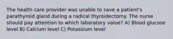 The health care provider was unable to save a patient's parathyroid gland during a radical thyroidectomy. The nurse should pay attention to which laboratory value? A) Blood glucose level B) Calcium level C) Potassium level