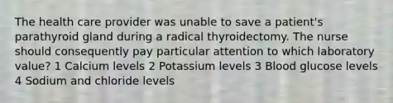 The health care provider was unable to save a patient's parathyroid gland during a radical thyroidectomy. The nurse should consequently pay particular attention to which laboratory value? 1 Calcium levels 2 Potassium levels 3 Blood glucose levels 4 Sodium and chloride levels