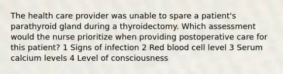 The health care provider was unable to spare a patient's parathyroid gland during a thyroidectomy. Which assessment would the nurse prioritize when providing postoperative care for this patient? 1 Signs of infection 2 Red blood cell level 3 Serum calcium levels 4 Level of consciousness