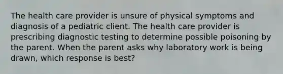 The health care provider is unsure of physical symptoms and diagnosis of a pediatric client. The health care provider is prescribing diagnostic testing to determine possible poisoning by the parent. When the parent asks why laboratory work is being drawn, which response is best?