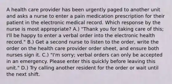 A health care provider has been urgently paged to another unit and asks a nurse to enter a pain medication prescription for their patient in the electronic medical record. Which response by the nurse is most appropriate? A.) "Thank you for taking care of this; I'll be happy to enter a verbal order into the electronic health record." B.) Get a second nurse to listen to the order, write the order on the health care provider order sheet, and ensure both nurses sign it. C.) "I'm sorry; verbal orders can only be accepted in an emergency. Please enter this quickly before leaving this unit." D.) Try calling another resident for the order or wait until the next shift.