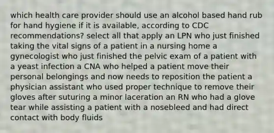 which health care provider should use an alcohol based hand rub for hand hygiene if it is available, according to CDC recommendations? select all that apply an LPN who just finished taking the vital signs of a patient in a nursing home a gynecologist who just finished the pelvic exam of a patient with a yeast infection a CNA who helped a patient move their personal belongings and now needs to reposition the patient a physician assistant who used proper technique to remove their gloves after suturing a minor laceration an RN who had a glove tear while assisting a patient with a nosebleed and had direct contact with body fluids