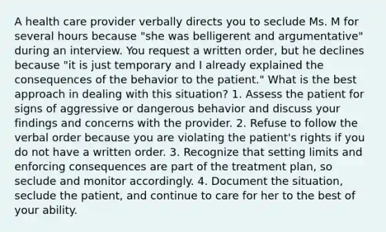 A health care provider verbally directs you to seclude Ms. M for several hours because "she was belligerent and argumentative" during an interview. You request a written order, but he declines because "it is just temporary and I already explained the consequences of the behavior to the patient." What is the best approach in dealing with this situation? 1. Assess the patient for signs of aggressive or dangerous behavior and discuss your findings and concerns with the provider. 2. Refuse to follow the verbal order because you are violating the patient's rights if you do not have a written order. 3. Recognize that setting limits and enforcing consequences are part of the treatment plan, so seclude and monitor accordingly. 4. Document the situation, seclude the patient, and continue to care for her to the best of your ability.