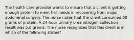 The health care provider wants to ensure that a client is getting enough protein to meet her needs in recovering from major abdominal surgery. The nurse notes that the client consumed 60 grams of protein. A 24-hour urinary urea nitrogen collection result was 5.6 grams. The nurse recognizes that this client is in which of the following states?