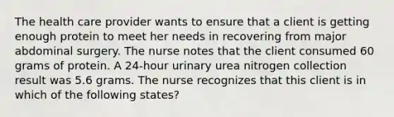 The health care provider wants to ensure that a client is getting enough protein to meet her needs in recovering from major abdominal surgery. The nurse notes that the client consumed 60 grams of protein. A 24-hour urinary urea nitrogen collection result was 5.6 grams. The nurse recognizes that this client is in which of the following states?