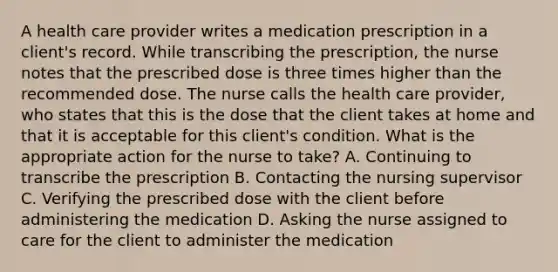 A health care provider writes a medication prescription in a client's record. While transcribing the prescription, the nurse notes that the prescribed dose is three times higher than the recommended dose. The nurse calls the health care provider, who states that this is the dose that the client takes at home and that it is acceptable for this client's condition. What is the appropriate action for the nurse to take? A. Continuing to transcribe the prescription B. Contacting the nursing supervisor C. Verifying the prescribed dose with the client before administering the medication D. Asking the nurse assigned to care for the client to administer the medication