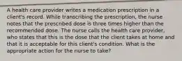 A health care provider writes a medication prescription in a client's record. While transcribing the prescription, the nurse notes that the prescribed dose is three times higher than the recommended dose. The nurse calls the health care provider, who states that this is the dose that the client takes at home and that it is acceptable for this client's condition. What is the appropriate action for the nurse to take?