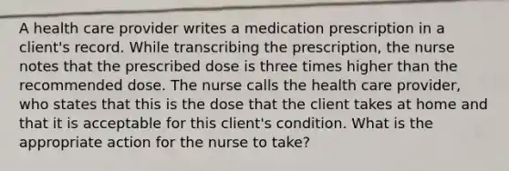 A health care provider writes a medication prescription in a client's record. While transcribing the prescription, the nurse notes that the prescribed dose is three times higher than the recommended dose. The nurse calls the health care provider, who states that this is the dose that the client takes at home and that it is acceptable for this client's condition. What is the appropriate action for the nurse to take?